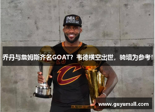 乔丹与詹姆斯齐名GOAT？韦德横空出世，骑墙为参考！